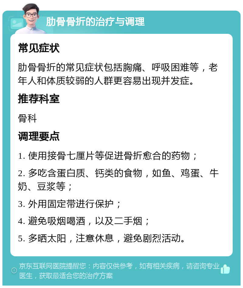 肋骨骨折的治疗与调理 常见症状 肋骨骨折的常见症状包括胸痛、呼吸困难等，老年人和体质较弱的人群更容易出现并发症。 推荐科室 骨科 调理要点 1. 使用接骨七厘片等促进骨折愈合的药物； 2. 多吃含蛋白质、钙类的食物，如鱼、鸡蛋、牛奶、豆浆等； 3. 外用固定带进行保护； 4. 避免吸烟喝酒，以及二手烟； 5. 多晒太阳，注意休息，避免剧烈活动。