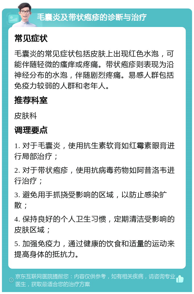 毛囊炎及带状疱疹的诊断与治疗 常见症状 毛囊炎的常见症状包括皮肤上出现红色水泡，可能伴随轻微的瘙痒或疼痛。带状疱疹则表现为沿神经分布的水泡，伴随剧烈疼痛。易感人群包括免疫力较弱的人群和老年人。 推荐科室 皮肤科 调理要点 1. 对于毛囊炎，使用抗生素软膏如红霉素眼膏进行局部治疗； 2. 对于带状疱疹，使用抗病毒药物如阿昔洛韦进行治疗； 3. 避免用手抓挠受影响的区域，以防止感染扩散； 4. 保持良好的个人卫生习惯，定期清洁受影响的皮肤区域； 5. 加强免疫力，通过健康的饮食和适量的运动来提高身体的抵抗力。