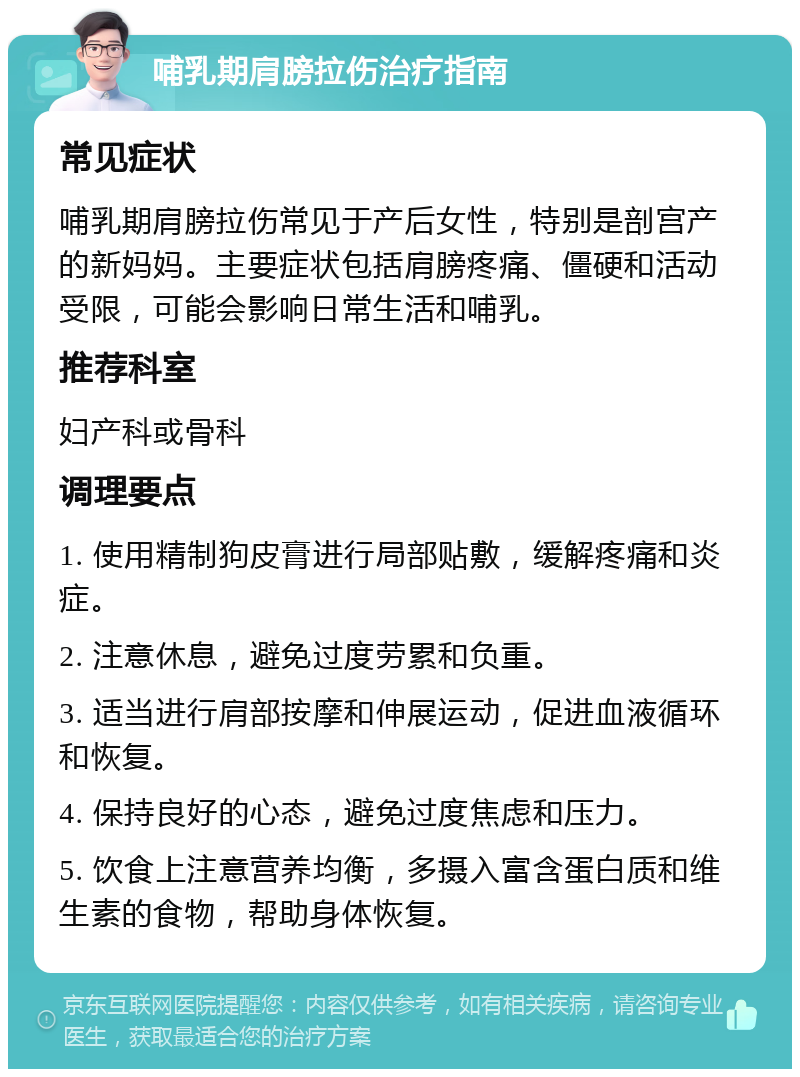 哺乳期肩膀拉伤治疗指南 常见症状 哺乳期肩膀拉伤常见于产后女性，特别是剖宫产的新妈妈。主要症状包括肩膀疼痛、僵硬和活动受限，可能会影响日常生活和哺乳。 推荐科室 妇产科或骨科 调理要点 1. 使用精制狗皮膏进行局部贴敷，缓解疼痛和炎症。 2. 注意休息，避免过度劳累和负重。 3. 适当进行肩部按摩和伸展运动，促进血液循环和恢复。 4. 保持良好的心态，避免过度焦虑和压力。 5. 饮食上注意营养均衡，多摄入富含蛋白质和维生素的食物，帮助身体恢复。