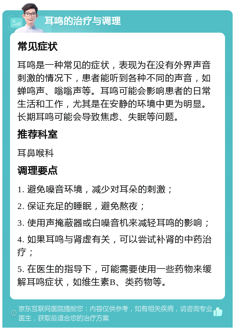 耳鸣的治疗与调理 常见症状 耳鸣是一种常见的症状，表现为在没有外界声音刺激的情况下，患者能听到各种不同的声音，如蝉鸣声、嗡嗡声等。耳鸣可能会影响患者的日常生活和工作，尤其是在安静的环境中更为明显。长期耳鸣可能会导致焦虑、失眠等问题。 推荐科室 耳鼻喉科 调理要点 1. 避免噪音环境，减少对耳朵的刺激； 2. 保证充足的睡眠，避免熬夜； 3. 使用声掩蔽器或白噪音机来减轻耳鸣的影响； 4. 如果耳鸣与肾虚有关，可以尝试补肾的中药治疗； 5. 在医生的指导下，可能需要使用一些药物来缓解耳鸣症状，如维生素B、类药物等。