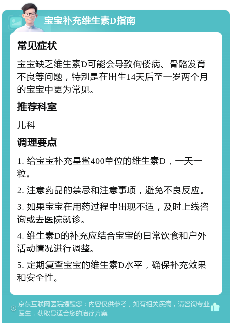 宝宝补充维生素D指南 常见症状 宝宝缺乏维生素D可能会导致佝偻病、骨骼发育不良等问题，特别是在出生14天后至一岁两个月的宝宝中更为常见。 推荐科室 儿科 调理要点 1. 给宝宝补充星鲨400单位的维生素D，一天一粒。 2. 注意药品的禁忌和注意事项，避免不良反应。 3. 如果宝宝在用药过程中出现不适，及时上线咨询或去医院就诊。 4. 维生素D的补充应结合宝宝的日常饮食和户外活动情况进行调整。 5. 定期复查宝宝的维生素D水平，确保补充效果和安全性。