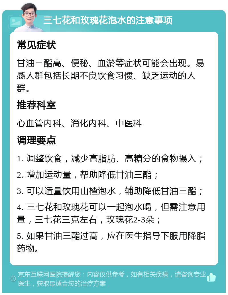 三七花和玫瑰花泡水的注意事项 常见症状 甘油三酯高、便秘、血淤等症状可能会出现。易感人群包括长期不良饮食习惯、缺乏运动的人群。 推荐科室 心血管内科、消化内科、中医科 调理要点 1. 调整饮食，减少高脂肪、高糖分的食物摄入； 2. 增加运动量，帮助降低甘油三酯； 3. 可以适量饮用山楂泡水，辅助降低甘油三酯； 4. 三七花和玫瑰花可以一起泡水喝，但需注意用量，三七花三克左右，玫瑰花2-3朵； 5. 如果甘油三酯过高，应在医生指导下服用降脂药物。