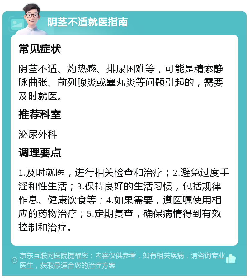 阴茎不适就医指南 常见症状 阴茎不适、灼热感、排尿困难等，可能是精索静脉曲张、前列腺炎或睾丸炎等问题引起的，需要及时就医。 推荐科室 泌尿外科 调理要点 1.及时就医，进行相关检查和治疗；2.避免过度手淫和性生活；3.保持良好的生活习惯，包括规律作息、健康饮食等；4.如果需要，遵医嘱使用相应的药物治疗；5.定期复查，确保病情得到有效控制和治疗。