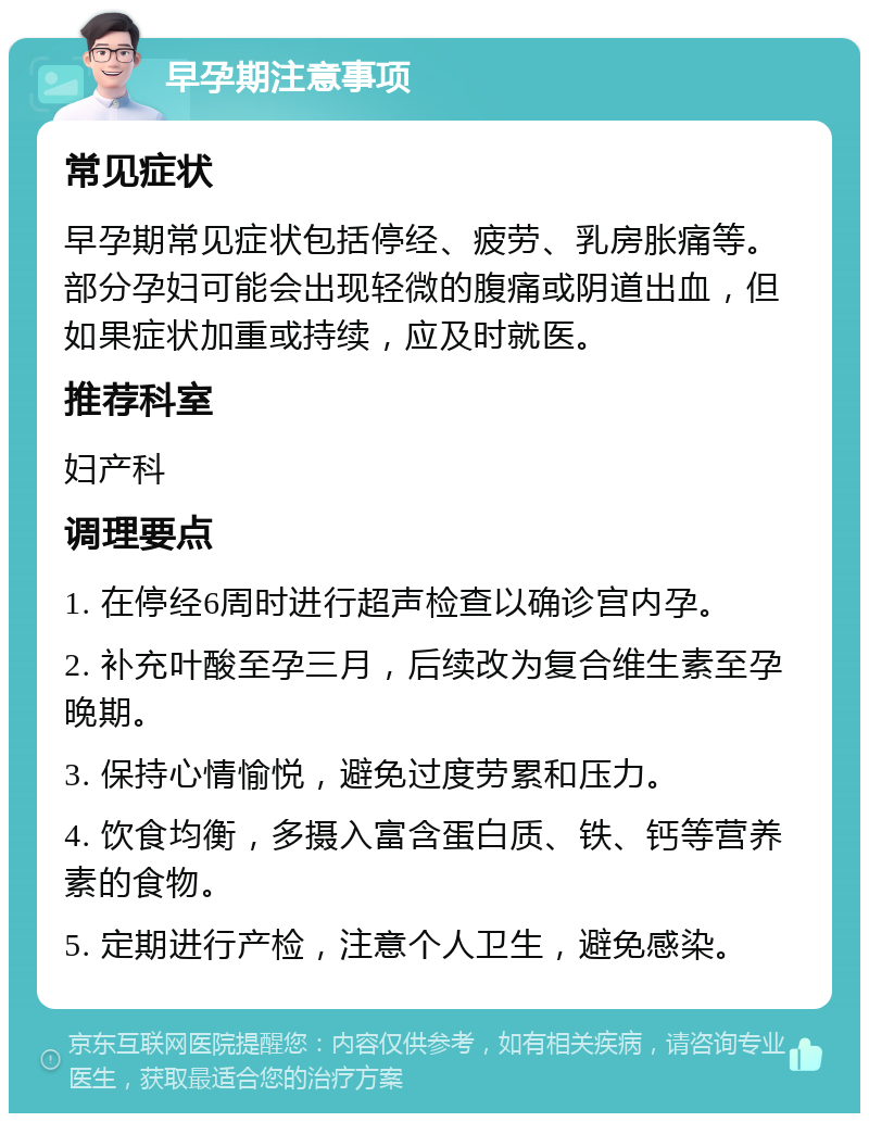 早孕期注意事项 常见症状 早孕期常见症状包括停经、疲劳、乳房胀痛等。部分孕妇可能会出现轻微的腹痛或阴道出血，但如果症状加重或持续，应及时就医。 推荐科室 妇产科 调理要点 1. 在停经6周时进行超声检查以确诊宫内孕。 2. 补充叶酸至孕三月，后续改为复合维生素至孕晚期。 3. 保持心情愉悦，避免过度劳累和压力。 4. 饮食均衡，多摄入富含蛋白质、铁、钙等营养素的食物。 5. 定期进行产检，注意个人卫生，避免感染。