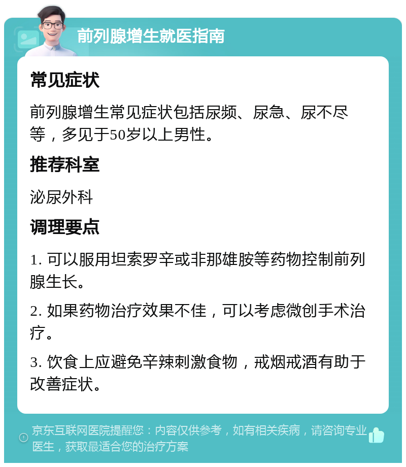 前列腺增生就医指南 常见症状 前列腺增生常见症状包括尿频、尿急、尿不尽等，多见于50岁以上男性。 推荐科室 泌尿外科 调理要点 1. 可以服用坦索罗辛或非那雄胺等药物控制前列腺生长。 2. 如果药物治疗效果不佳，可以考虑微创手术治疗。 3. 饮食上应避免辛辣刺激食物，戒烟戒酒有助于改善症状。