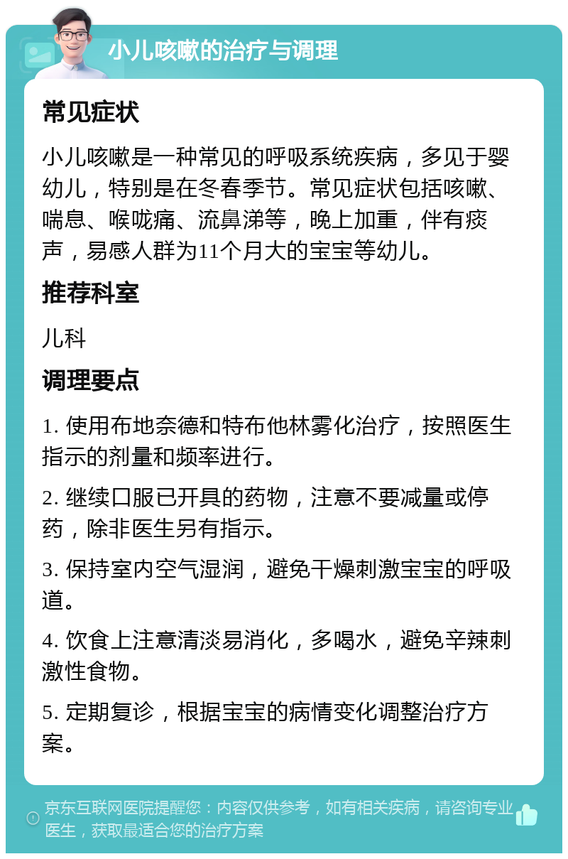 小儿咳嗽的治疗与调理 常见症状 小儿咳嗽是一种常见的呼吸系统疾病，多见于婴幼儿，特别是在冬春季节。常见症状包括咳嗽、喘息、喉咙痛、流鼻涕等，晚上加重，伴有痰声，易感人群为11个月大的宝宝等幼儿。 推荐科室 儿科 调理要点 1. 使用布地奈德和特布他林雾化治疗，按照医生指示的剂量和频率进行。 2. 继续口服已开具的药物，注意不要减量或停药，除非医生另有指示。 3. 保持室内空气湿润，避免干燥刺激宝宝的呼吸道。 4. 饮食上注意清淡易消化，多喝水，避免辛辣刺激性食物。 5. 定期复诊，根据宝宝的病情变化调整治疗方案。