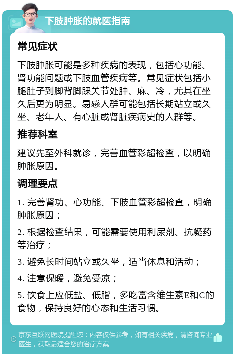 下肢肿胀的就医指南 常见症状 下肢肿胀可能是多种疾病的表现，包括心功能、肾功能问题或下肢血管疾病等。常见症状包括小腿肚子到脚背脚踝关节处肿、麻、冷，尤其在坐久后更为明显。易感人群可能包括长期站立或久坐、老年人、有心脏或肾脏疾病史的人群等。 推荐科室 建议先至外科就诊，完善血管彩超检查，以明确肿胀原因。 调理要点 1. 完善肾功、心功能、下肢血管彩超检查，明确肿胀原因； 2. 根据检查结果，可能需要使用利尿剂、抗凝药等治疗； 3. 避免长时间站立或久坐，适当休息和活动； 4. 注意保暖，避免受凉； 5. 饮食上应低盐、低脂，多吃富含维生素E和C的食物，保持良好的心态和生活习惯。