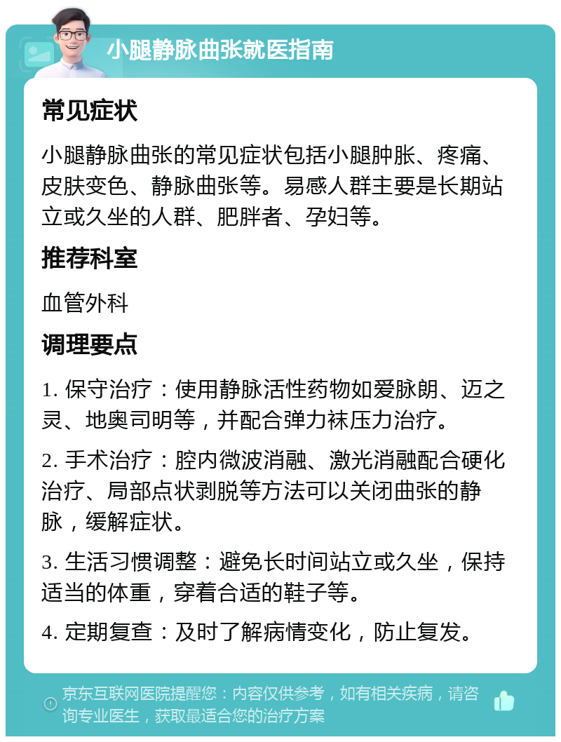 小腿静脉曲张就医指南 常见症状 小腿静脉曲张的常见症状包括小腿肿胀、疼痛、皮肤变色、静脉曲张等。易感人群主要是长期站立或久坐的人群、肥胖者、孕妇等。 推荐科室 血管外科 调理要点 1. 保守治疗：使用静脉活性药物如爱脉朗、迈之灵、地奥司明等，并配合弹力袜压力治疗。 2. 手术治疗：腔内微波消融、激光消融配合硬化治疗、局部点状剥脱等方法可以关闭曲张的静脉，缓解症状。 3. 生活习惯调整：避免长时间站立或久坐，保持适当的体重，穿着合适的鞋子等。 4. 定期复查：及时了解病情变化，防止复发。