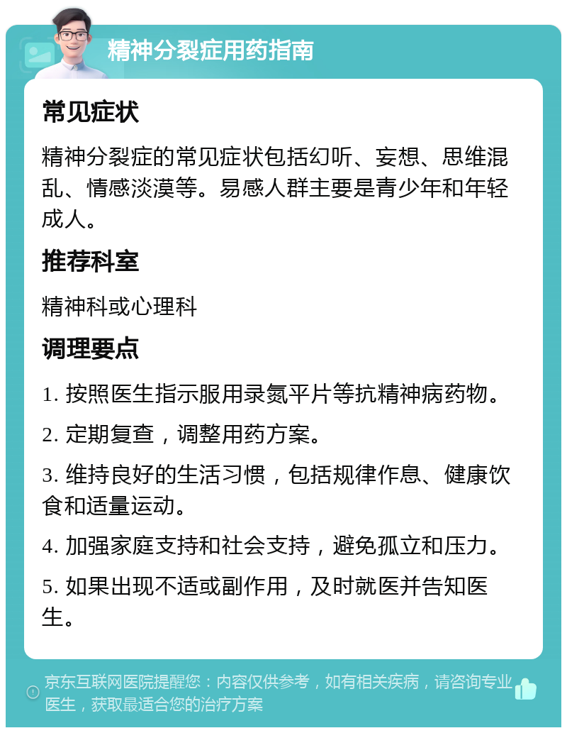 精神分裂症用药指南 常见症状 精神分裂症的常见症状包括幻听、妄想、思维混乱、情感淡漠等。易感人群主要是青少年和年轻成人。 推荐科室 精神科或心理科 调理要点 1. 按照医生指示服用录氮平片等抗精神病药物。 2. 定期复查，调整用药方案。 3. 维持良好的生活习惯，包括规律作息、健康饮食和适量运动。 4. 加强家庭支持和社会支持，避免孤立和压力。 5. 如果出现不适或副作用，及时就医并告知医生。