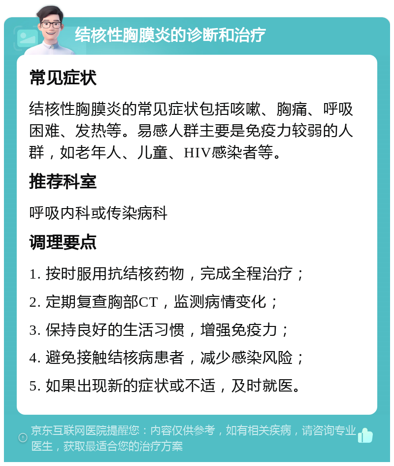 结核性胸膜炎的诊断和治疗 常见症状 结核性胸膜炎的常见症状包括咳嗽、胸痛、呼吸困难、发热等。易感人群主要是免疫力较弱的人群，如老年人、儿童、HIV感染者等。 推荐科室 呼吸内科或传染病科 调理要点 1. 按时服用抗结核药物，完成全程治疗； 2. 定期复查胸部CT，监测病情变化； 3. 保持良好的生活习惯，增强免疫力； 4. 避免接触结核病患者，减少感染风险； 5. 如果出现新的症状或不适，及时就医。