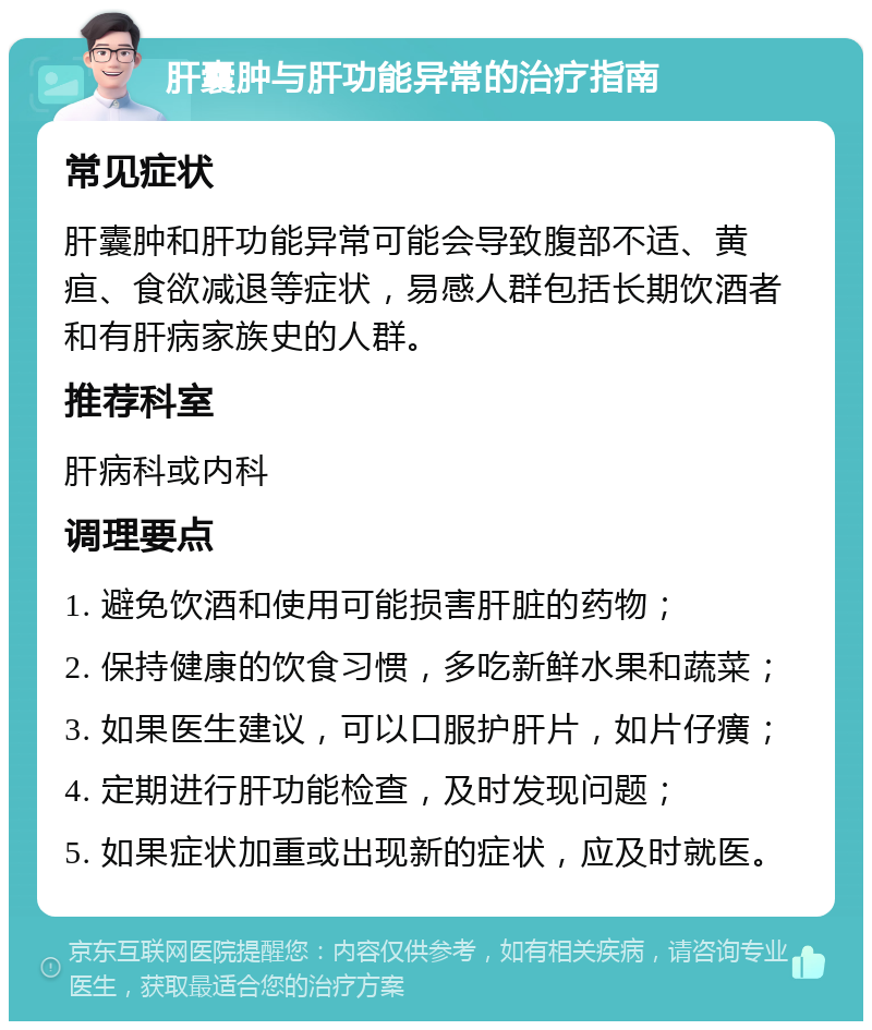 肝囊肿与肝功能异常的治疗指南 常见症状 肝囊肿和肝功能异常可能会导致腹部不适、黄疸、食欲减退等症状，易感人群包括长期饮酒者和有肝病家族史的人群。 推荐科室 肝病科或内科 调理要点 1. 避免饮酒和使用可能损害肝脏的药物； 2. 保持健康的饮食习惯，多吃新鲜水果和蔬菜； 3. 如果医生建议，可以口服护肝片，如片仔癀； 4. 定期进行肝功能检查，及时发现问题； 5. 如果症状加重或出现新的症状，应及时就医。