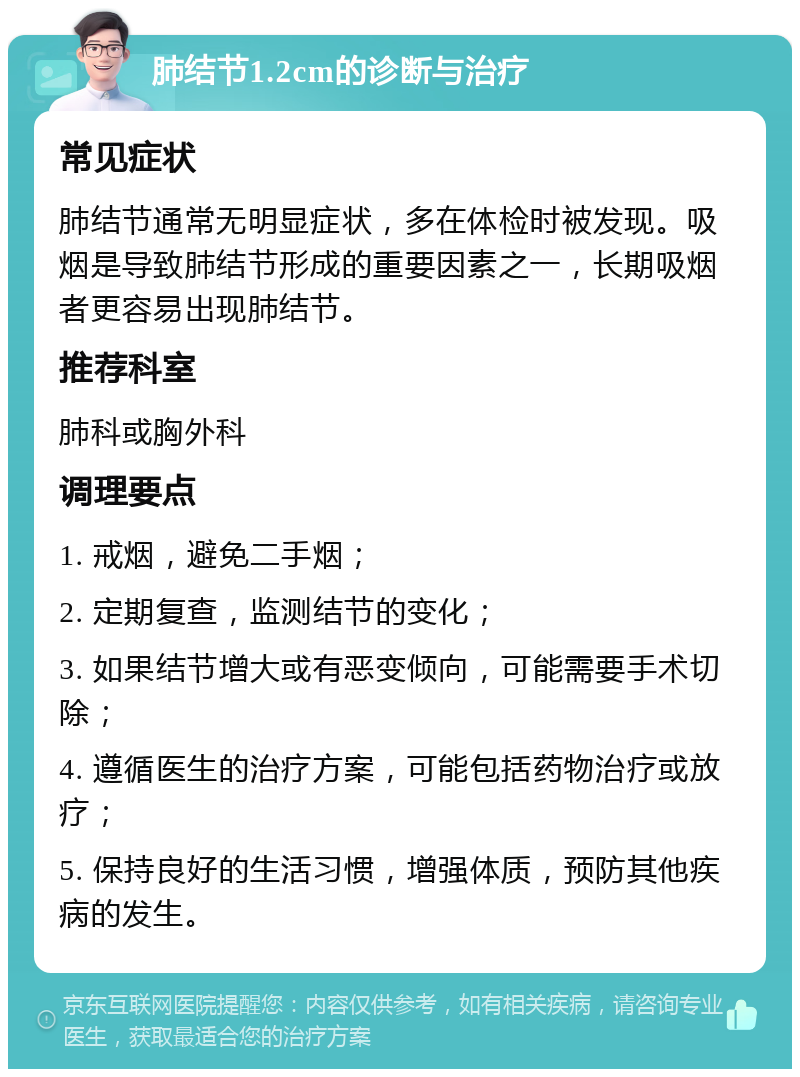 肺结节1.2cm的诊断与治疗 常见症状 肺结节通常无明显症状，多在体检时被发现。吸烟是导致肺结节形成的重要因素之一，长期吸烟者更容易出现肺结节。 推荐科室 肺科或胸外科 调理要点 1. 戒烟，避免二手烟； 2. 定期复查，监测结节的变化； 3. 如果结节增大或有恶变倾向，可能需要手术切除； 4. 遵循医生的治疗方案，可能包括药物治疗或放疗； 5. 保持良好的生活习惯，增强体质，预防其他疾病的发生。