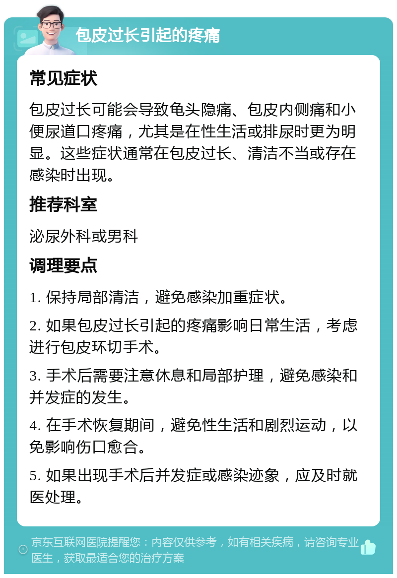 包皮过长引起的疼痛 常见症状 包皮过长可能会导致龟头隐痛、包皮内侧痛和小便尿道口疼痛，尤其是在性生活或排尿时更为明显。这些症状通常在包皮过长、清洁不当或存在感染时出现。 推荐科室 泌尿外科或男科 调理要点 1. 保持局部清洁，避免感染加重症状。 2. 如果包皮过长引起的疼痛影响日常生活，考虑进行包皮环切手术。 3. 手术后需要注意休息和局部护理，避免感染和并发症的发生。 4. 在手术恢复期间，避免性生活和剧烈运动，以免影响伤口愈合。 5. 如果出现手术后并发症或感染迹象，应及时就医处理。