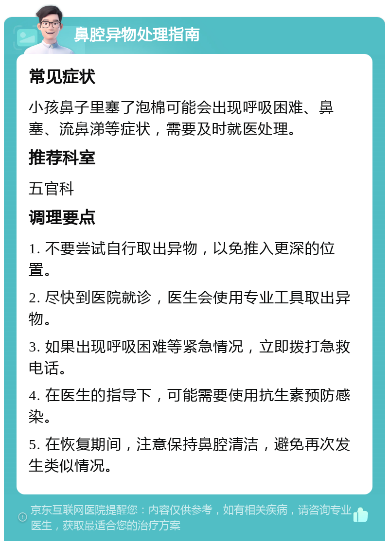 鼻腔异物处理指南 常见症状 小孩鼻子里塞了泡棉可能会出现呼吸困难、鼻塞、流鼻涕等症状，需要及时就医处理。 推荐科室 五官科 调理要点 1. 不要尝试自行取出异物，以免推入更深的位置。 2. 尽快到医院就诊，医生会使用专业工具取出异物。 3. 如果出现呼吸困难等紧急情况，立即拨打急救电话。 4. 在医生的指导下，可能需要使用抗生素预防感染。 5. 在恢复期间，注意保持鼻腔清洁，避免再次发生类似情况。