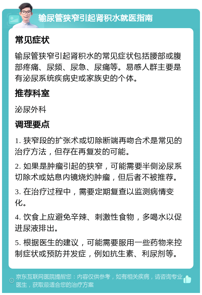 输尿管狭窄引起肾积水就医指南 常见症状 输尿管狭窄引起肾积水的常见症状包括腰部或腹部疼痛、尿频、尿急、尿痛等。易感人群主要是有泌尿系统疾病史或家族史的个体。 推荐科室 泌尿外科 调理要点 1. 狭窄段的扩张术或切除断端再吻合术是常见的治疗方法，但存在再复发的可能。 2. 如果是肿瘤引起的狭窄，可能需要半侧泌尿系切除术或姑息内镜烧灼肿瘤，但后者不被推荐。 3. 在治疗过程中，需要定期复查以监测病情变化。 4. 饮食上应避免辛辣、刺激性食物，多喝水以促进尿液排出。 5. 根据医生的建议，可能需要服用一些药物来控制症状或预防并发症，例如抗生素、利尿剂等。