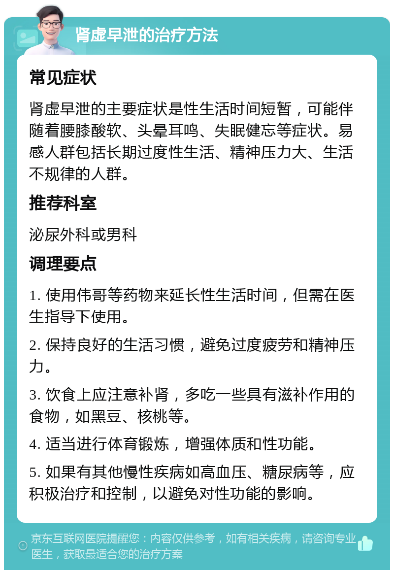 肾虚早泄的治疗方法 常见症状 肾虚早泄的主要症状是性生活时间短暂，可能伴随着腰膝酸软、头晕耳鸣、失眠健忘等症状。易感人群包括长期过度性生活、精神压力大、生活不规律的人群。 推荐科室 泌尿外科或男科 调理要点 1. 使用伟哥等药物来延长性生活时间，但需在医生指导下使用。 2. 保持良好的生活习惯，避免过度疲劳和精神压力。 3. 饮食上应注意补肾，多吃一些具有滋补作用的食物，如黑豆、核桃等。 4. 适当进行体育锻炼，增强体质和性功能。 5. 如果有其他慢性疾病如高血压、糖尿病等，应积极治疗和控制，以避免对性功能的影响。