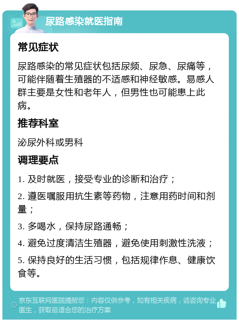 尿路感染就医指南 常见症状 尿路感染的常见症状包括尿频、尿急、尿痛等，可能伴随着生殖器的不适感和神经敏感。易感人群主要是女性和老年人，但男性也可能患上此病。 推荐科室 泌尿外科或男科 调理要点 1. 及时就医，接受专业的诊断和治疗； 2. 遵医嘱服用抗生素等药物，注意用药时间和剂量； 3. 多喝水，保持尿路通畅； 4. 避免过度清洁生殖器，避免使用刺激性洗液； 5. 保持良好的生活习惯，包括规律作息、健康饮食等。