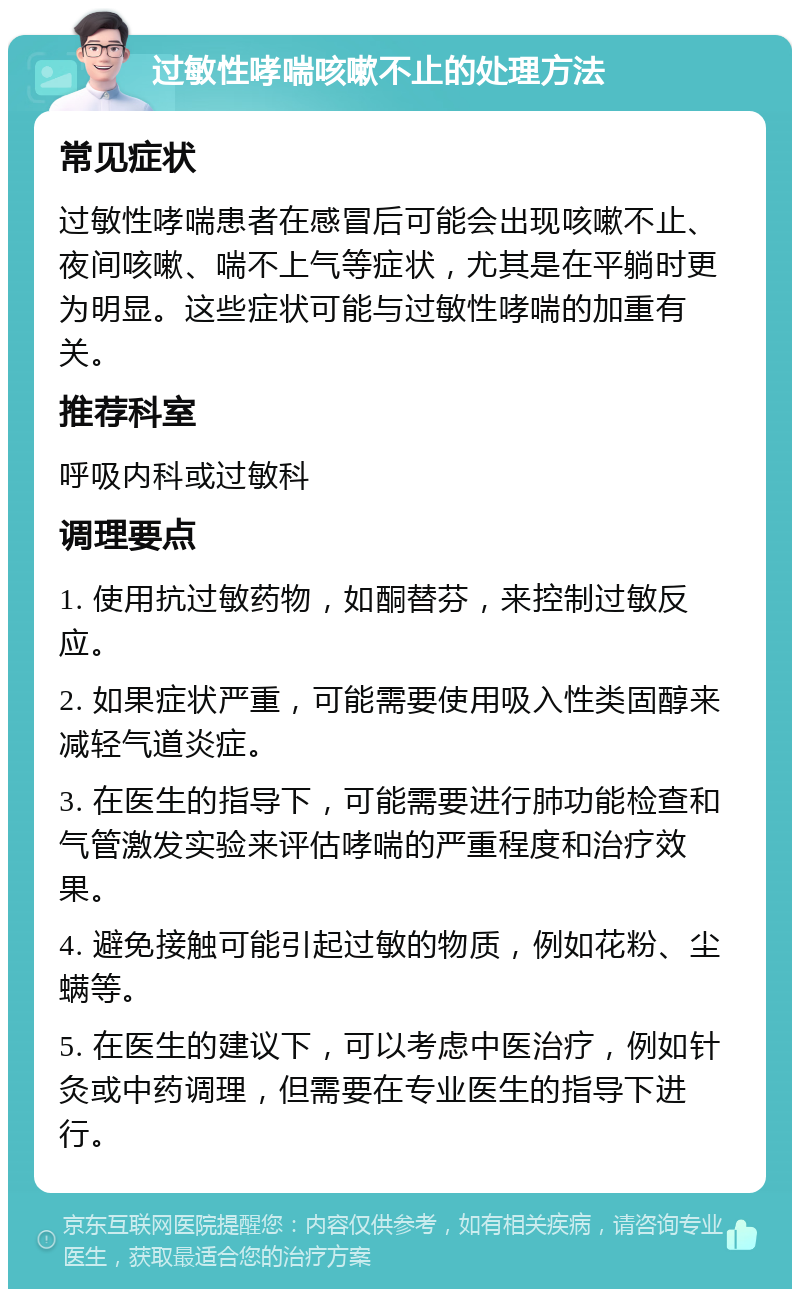 过敏性哮喘咳嗽不止的处理方法 常见症状 过敏性哮喘患者在感冒后可能会出现咳嗽不止、夜间咳嗽、喘不上气等症状，尤其是在平躺时更为明显。这些症状可能与过敏性哮喘的加重有关。 推荐科室 呼吸内科或过敏科 调理要点 1. 使用抗过敏药物，如酮替芬，来控制过敏反应。 2. 如果症状严重，可能需要使用吸入性类固醇来减轻气道炎症。 3. 在医生的指导下，可能需要进行肺功能检查和气管激发实验来评估哮喘的严重程度和治疗效果。 4. 避免接触可能引起过敏的物质，例如花粉、尘螨等。 5. 在医生的建议下，可以考虑中医治疗，例如针灸或中药调理，但需要在专业医生的指导下进行。