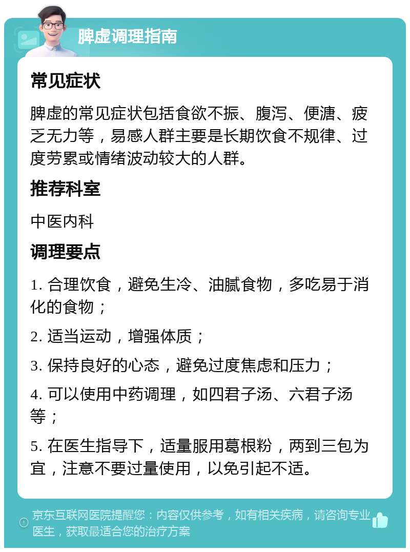 脾虚调理指南 常见症状 脾虚的常见症状包括食欲不振、腹泻、便溏、疲乏无力等，易感人群主要是长期饮食不规律、过度劳累或情绪波动较大的人群。 推荐科室 中医内科 调理要点 1. 合理饮食，避免生冷、油腻食物，多吃易于消化的食物； 2. 适当运动，增强体质； 3. 保持良好的心态，避免过度焦虑和压力； 4. 可以使用中药调理，如四君子汤、六君子汤等； 5. 在医生指导下，适量服用葛根粉，两到三包为宜，注意不要过量使用，以免引起不适。