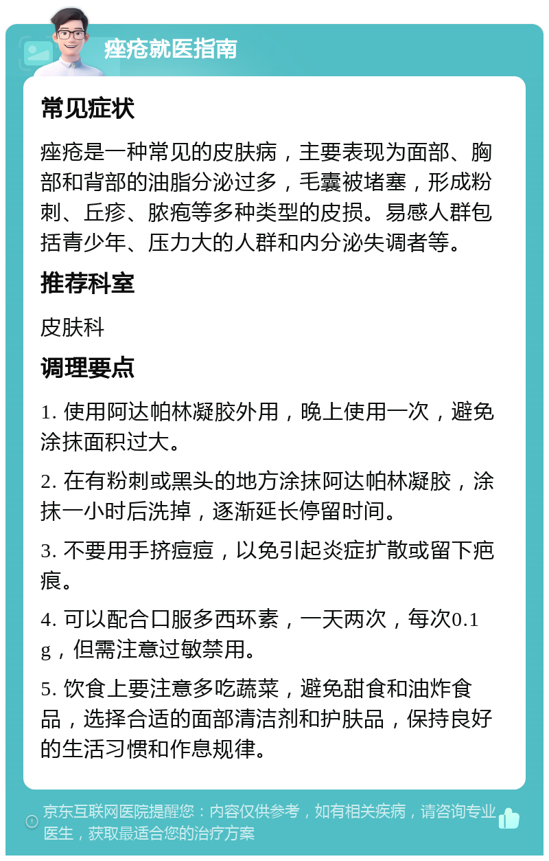 痤疮就医指南 常见症状 痤疮是一种常见的皮肤病，主要表现为面部、胸部和背部的油脂分泌过多，毛囊被堵塞，形成粉刺、丘疹、脓疱等多种类型的皮损。易感人群包括青少年、压力大的人群和内分泌失调者等。 推荐科室 皮肤科 调理要点 1. 使用阿达帕林凝胶外用，晚上使用一次，避免涂抹面积过大。 2. 在有粉刺或黑头的地方涂抹阿达帕林凝胶，涂抹一小时后洗掉，逐渐延长停留时间。 3. 不要用手挤痘痘，以免引起炎症扩散或留下疤痕。 4. 可以配合口服多西环素，一天两次，每次0.1g，但需注意过敏禁用。 5. 饮食上要注意多吃蔬菜，避免甜食和油炸食品，选择合适的面部清洁剂和护肤品，保持良好的生活习惯和作息规律。