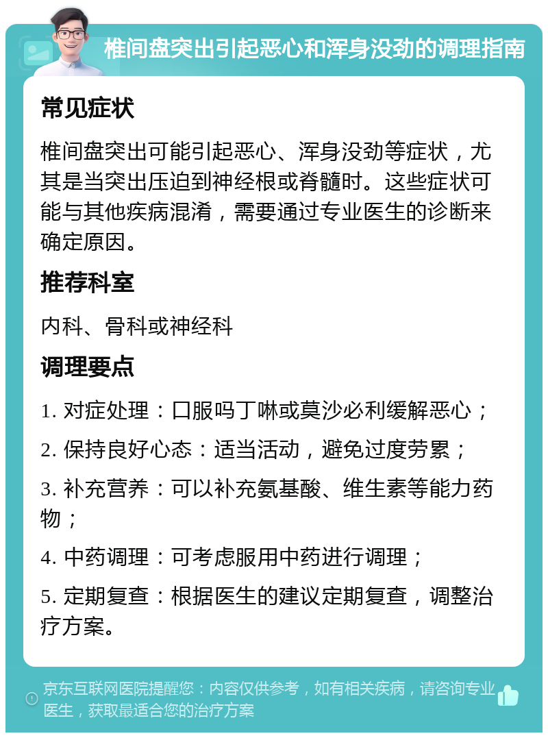 椎间盘突出引起恶心和浑身没劲的调理指南 常见症状 椎间盘突出可能引起恶心、浑身没劲等症状，尤其是当突出压迫到神经根或脊髓时。这些症状可能与其他疾病混淆，需要通过专业医生的诊断来确定原因。 推荐科室 内科、骨科或神经科 调理要点 1. 对症处理：口服吗丁啉或莫沙必利缓解恶心； 2. 保持良好心态：适当活动，避免过度劳累； 3. 补充营养：可以补充氨基酸、维生素等能力药物； 4. 中药调理：可考虑服用中药进行调理； 5. 定期复查：根据医生的建议定期复查，调整治疗方案。