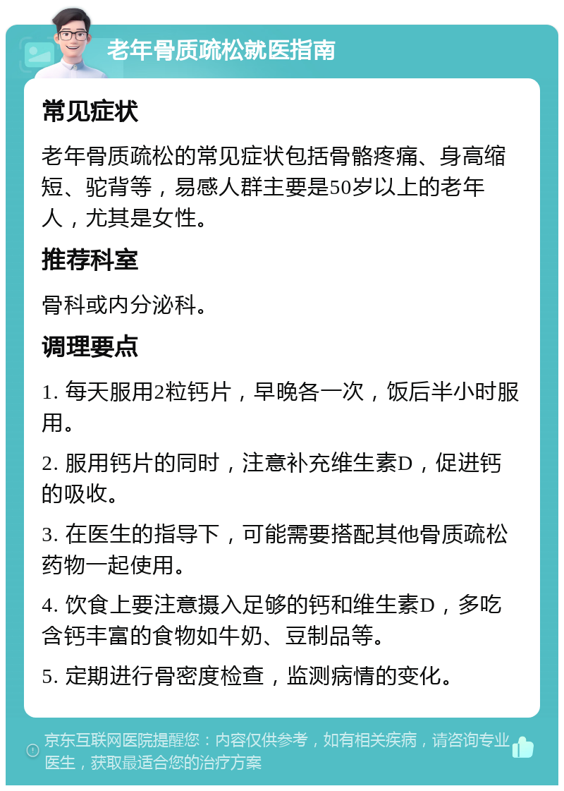 老年骨质疏松就医指南 常见症状 老年骨质疏松的常见症状包括骨骼疼痛、身高缩短、驼背等，易感人群主要是50岁以上的老年人，尤其是女性。 推荐科室 骨科或内分泌科。 调理要点 1. 每天服用2粒钙片，早晚各一次，饭后半小时服用。 2. 服用钙片的同时，注意补充维生素D，促进钙的吸收。 3. 在医生的指导下，可能需要搭配其他骨质疏松药物一起使用。 4. 饮食上要注意摄入足够的钙和维生素D，多吃含钙丰富的食物如牛奶、豆制品等。 5. 定期进行骨密度检查，监测病情的变化。