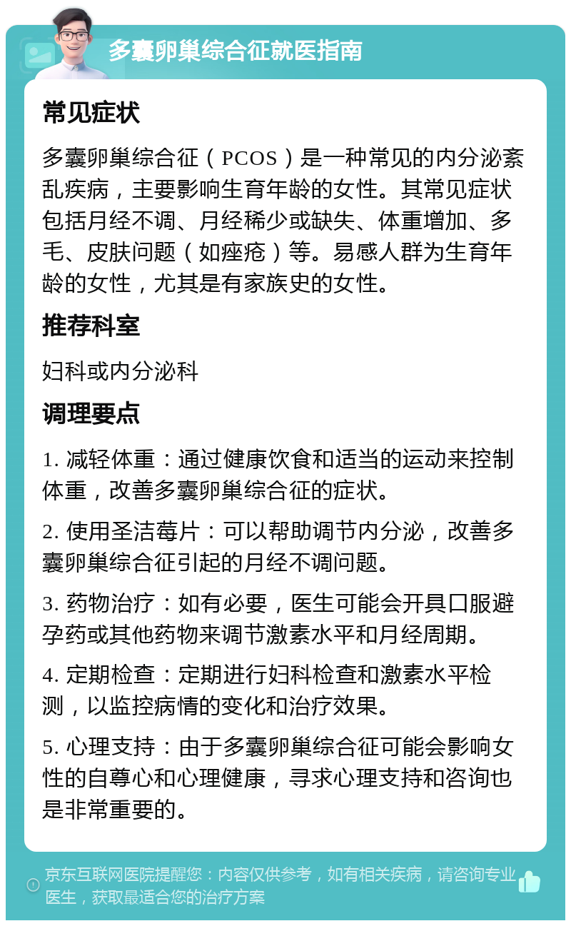 多囊卵巢综合征就医指南 常见症状 多囊卵巢综合征（PCOS）是一种常见的内分泌紊乱疾病，主要影响生育年龄的女性。其常见症状包括月经不调、月经稀少或缺失、体重增加、多毛、皮肤问题（如痤疮）等。易感人群为生育年龄的女性，尤其是有家族史的女性。 推荐科室 妇科或内分泌科 调理要点 1. 减轻体重：通过健康饮食和适当的运动来控制体重，改善多囊卵巢综合征的症状。 2. 使用圣洁莓片：可以帮助调节内分泌，改善多囊卵巢综合征引起的月经不调问题。 3. 药物治疗：如有必要，医生可能会开具口服避孕药或其他药物来调节激素水平和月经周期。 4. 定期检查：定期进行妇科检查和激素水平检测，以监控病情的变化和治疗效果。 5. 心理支持：由于多囊卵巢综合征可能会影响女性的自尊心和心理健康，寻求心理支持和咨询也是非常重要的。