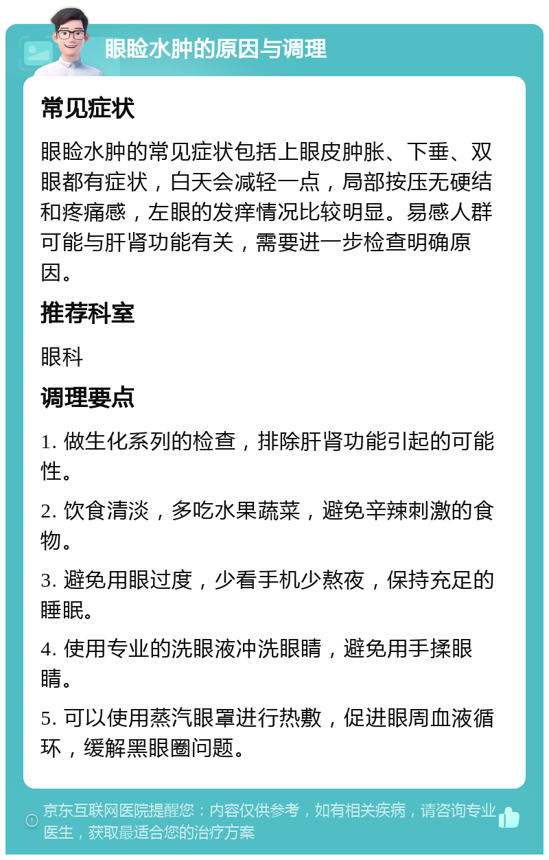 眼睑水肿的原因与调理 常见症状 眼睑水肿的常见症状包括上眼皮肿胀、下垂、双眼都有症状，白天会减轻一点，局部按压无硬结和疼痛感，左眼的发痒情况比较明显。易感人群可能与肝肾功能有关，需要进一步检查明确原因。 推荐科室 眼科 调理要点 1. 做生化系列的检查，排除肝肾功能引起的可能性。 2. 饮食清淡，多吃水果蔬菜，避免辛辣刺激的食物。 3. 避免用眼过度，少看手机少熬夜，保持充足的睡眠。 4. 使用专业的洗眼液冲洗眼睛，避免用手揉眼睛。 5. 可以使用蒸汽眼罩进行热敷，促进眼周血液循环，缓解黑眼圈问题。