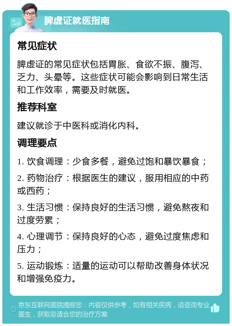 脾虚证就医指南 常见症状 脾虚证的常见症状包括胃胀、食欲不振、腹泻、乏力、头晕等。这些症状可能会影响到日常生活和工作效率，需要及时就医。 推荐科室 建议就诊于中医科或消化内科。 调理要点 1. 饮食调理：少食多餐，避免过饱和暴饮暴食； 2. 药物治疗：根据医生的建议，服用相应的中药或西药； 3. 生活习惯：保持良好的生活习惯，避免熬夜和过度劳累； 4. 心理调节：保持良好的心态，避免过度焦虑和压力； 5. 运动锻炼：适量的运动可以帮助改善身体状况和增强免疫力。