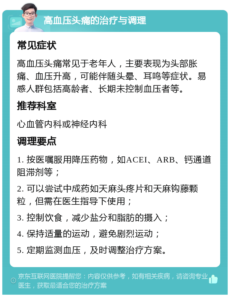 高血压头痛的治疗与调理 常见症状 高血压头痛常见于老年人，主要表现为头部胀痛、血压升高，可能伴随头晕、耳鸣等症状。易感人群包括高龄者、长期未控制血压者等。 推荐科室 心血管内科或神经内科 调理要点 1. 按医嘱服用降压药物，如ACEI、ARB、钙通道阻滞剂等； 2. 可以尝试中成药如天麻头疼片和天麻钩藤颗粒，但需在医生指导下使用； 3. 控制饮食，减少盐分和脂肪的摄入； 4. 保持适量的运动，避免剧烈运动； 5. 定期监测血压，及时调整治疗方案。