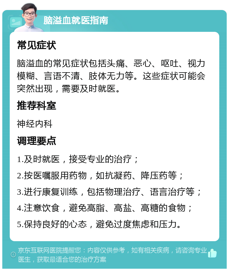 脑溢血就医指南 常见症状 脑溢血的常见症状包括头痛、恶心、呕吐、视力模糊、言语不清、肢体无力等。这些症状可能会突然出现，需要及时就医。 推荐科室 神经内科 调理要点 1.及时就医，接受专业的治疗； 2.按医嘱服用药物，如抗凝药、降压药等； 3.进行康复训练，包括物理治疗、语言治疗等； 4.注意饮食，避免高脂、高盐、高糖的食物； 5.保持良好的心态，避免过度焦虑和压力。