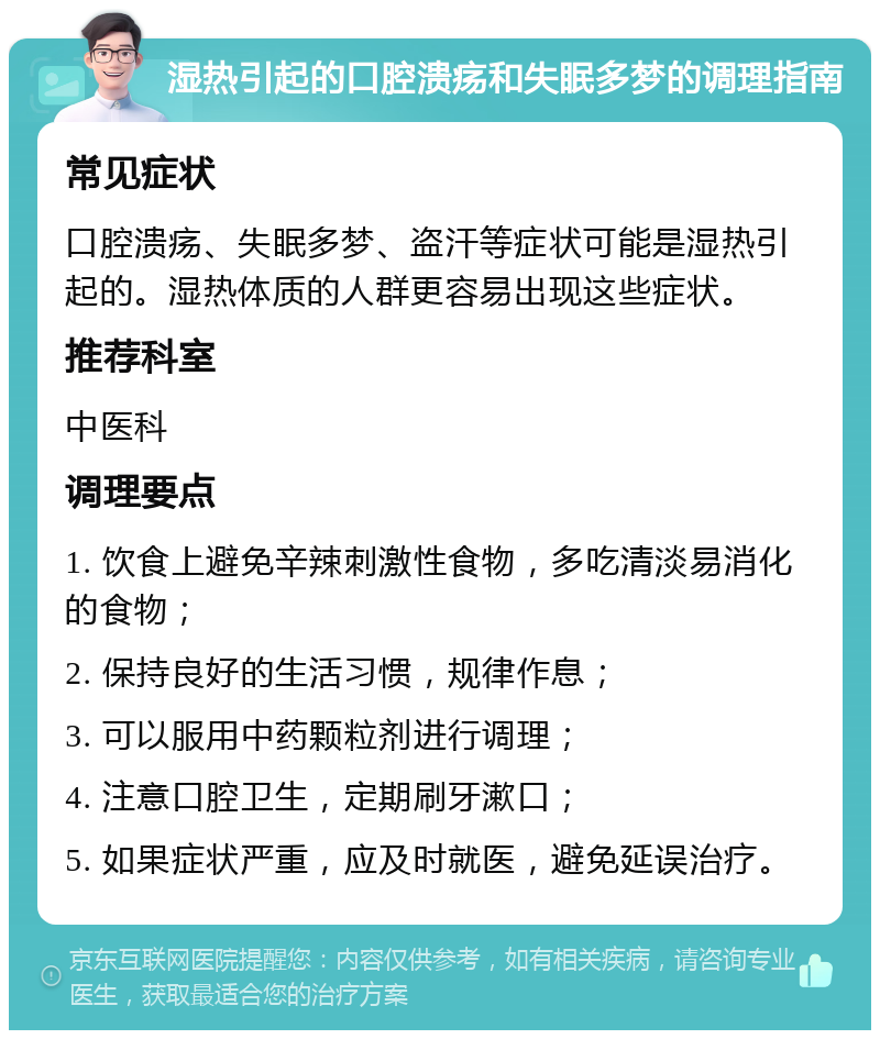 湿热引起的口腔溃疡和失眠多梦的调理指南 常见症状 口腔溃疡、失眠多梦、盗汗等症状可能是湿热引起的。湿热体质的人群更容易出现这些症状。 推荐科室 中医科 调理要点 1. 饮食上避免辛辣刺激性食物，多吃清淡易消化的食物； 2. 保持良好的生活习惯，规律作息； 3. 可以服用中药颗粒剂进行调理； 4. 注意口腔卫生，定期刷牙漱口； 5. 如果症状严重，应及时就医，避免延误治疗。