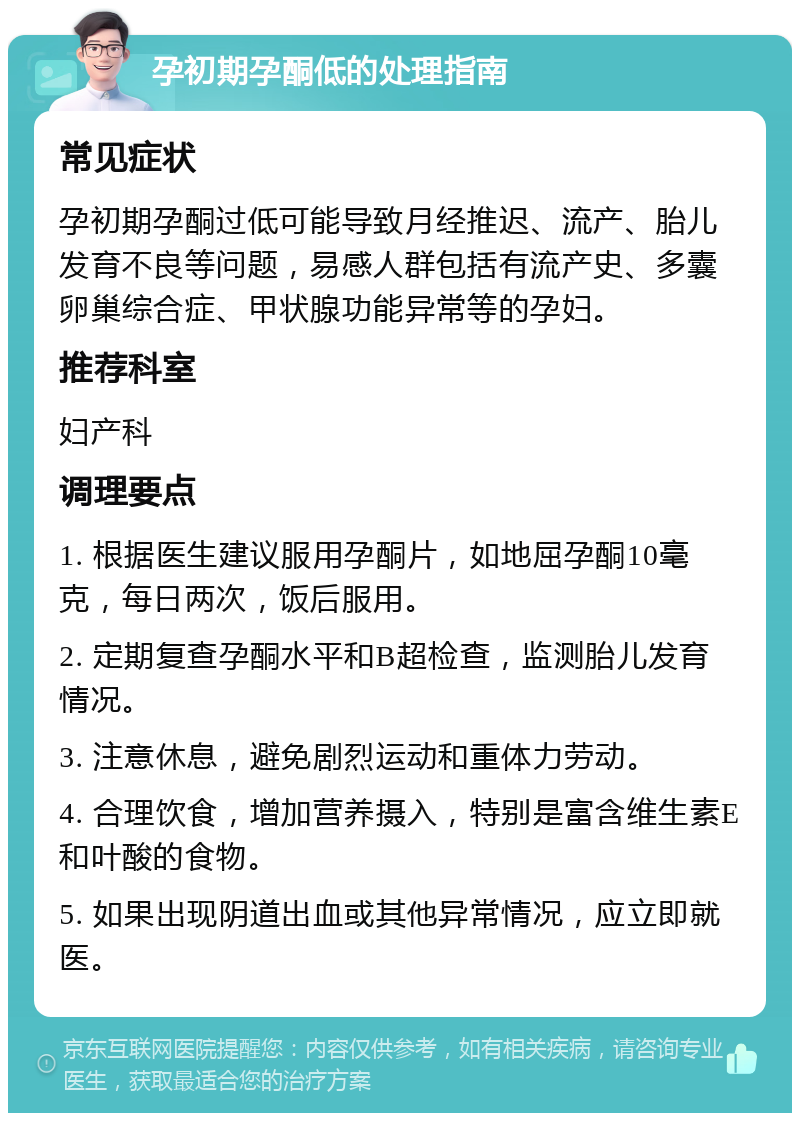 孕初期孕酮低的处理指南 常见症状 孕初期孕酮过低可能导致月经推迟、流产、胎儿发育不良等问题，易感人群包括有流产史、多囊卵巢综合症、甲状腺功能异常等的孕妇。 推荐科室 妇产科 调理要点 1. 根据医生建议服用孕酮片，如地屈孕酮10毫克，每日两次，饭后服用。 2. 定期复查孕酮水平和B超检查，监测胎儿发育情况。 3. 注意休息，避免剧烈运动和重体力劳动。 4. 合理饮食，增加营养摄入，特别是富含维生素E和叶酸的食物。 5. 如果出现阴道出血或其他异常情况，应立即就医。