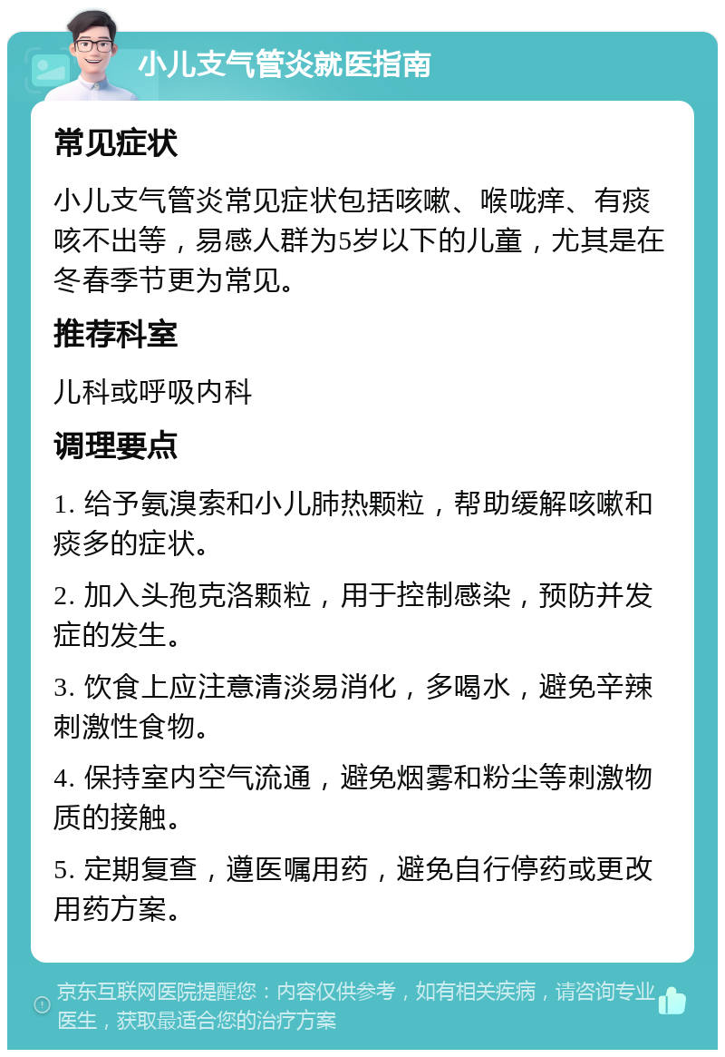 小儿支气管炎就医指南 常见症状 小儿支气管炎常见症状包括咳嗽、喉咙痒、有痰咳不出等，易感人群为5岁以下的儿童，尤其是在冬春季节更为常见。 推荐科室 儿科或呼吸内科 调理要点 1. 给予氨溴索和小儿肺热颗粒，帮助缓解咳嗽和痰多的症状。 2. 加入头孢克洛颗粒，用于控制感染，预防并发症的发生。 3. 饮食上应注意清淡易消化，多喝水，避免辛辣刺激性食物。 4. 保持室内空气流通，避免烟雾和粉尘等刺激物质的接触。 5. 定期复查，遵医嘱用药，避免自行停药或更改用药方案。