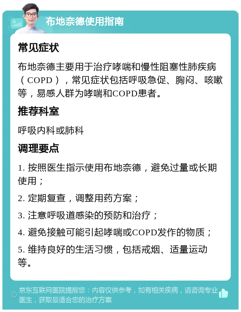 布地奈德使用指南 常见症状 布地奈德主要用于治疗哮喘和慢性阻塞性肺疾病（COPD），常见症状包括呼吸急促、胸闷、咳嗽等，易感人群为哮喘和COPD患者。 推荐科室 呼吸内科或肺科 调理要点 1. 按照医生指示使用布地奈德，避免过量或长期使用； 2. 定期复查，调整用药方案； 3. 注意呼吸道感染的预防和治疗； 4. 避免接触可能引起哮喘或COPD发作的物质； 5. 维持良好的生活习惯，包括戒烟、适量运动等。