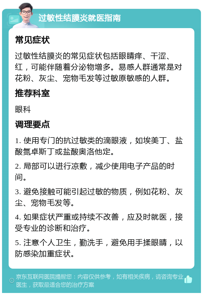 过敏性结膜炎就医指南 常见症状 过敏性结膜炎的常见症状包括眼睛痒、干涩、红，可能伴随着分泌物增多。易感人群通常是对花粉、灰尘、宠物毛发等过敏原敏感的人群。 推荐科室 眼科 调理要点 1. 使用专门的抗过敏类的滴眼液，如埃美丁、盐酸氮卓斯丁或盐酸奥洛他定。 2. 局部可以进行凉敷，减少使用电子产品的时间。 3. 避免接触可能引起过敏的物质，例如花粉、灰尘、宠物毛发等。 4. 如果症状严重或持续不改善，应及时就医，接受专业的诊断和治疗。 5. 注意个人卫生，勤洗手，避免用手揉眼睛，以防感染加重症状。