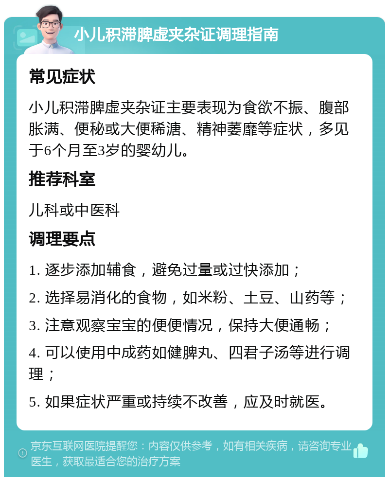 小儿积滞脾虚夹杂证调理指南 常见症状 小儿积滞脾虚夹杂证主要表现为食欲不振、腹部胀满、便秘或大便稀溏、精神萎靡等症状，多见于6个月至3岁的婴幼儿。 推荐科室 儿科或中医科 调理要点 1. 逐步添加辅食，避免过量或过快添加； 2. 选择易消化的食物，如米粉、土豆、山药等； 3. 注意观察宝宝的便便情况，保持大便通畅； 4. 可以使用中成药如健脾丸、四君子汤等进行调理； 5. 如果症状严重或持续不改善，应及时就医。