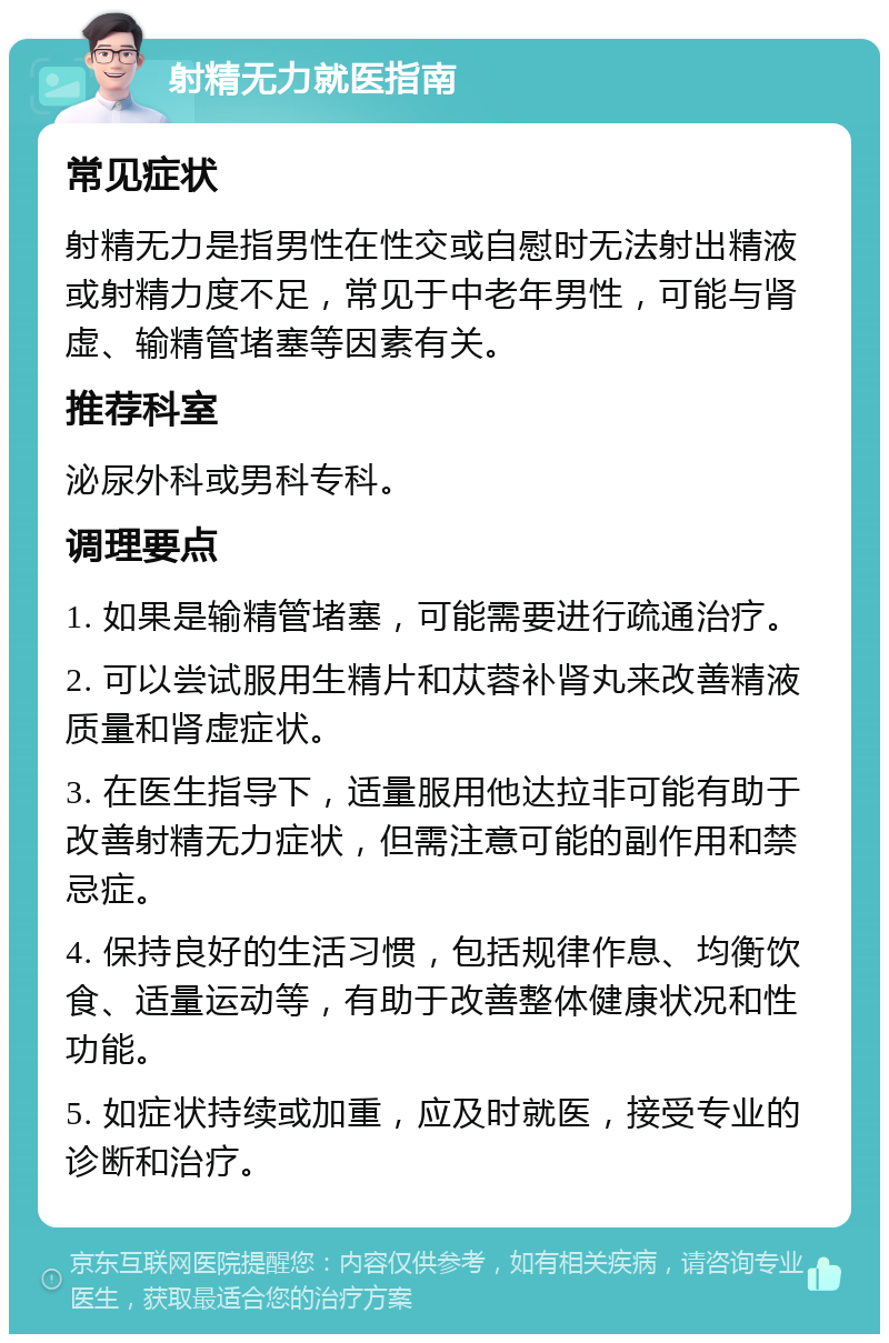 射精无力就医指南 常见症状 射精无力是指男性在性交或自慰时无法射出精液或射精力度不足，常见于中老年男性，可能与肾虚、输精管堵塞等因素有关。 推荐科室 泌尿外科或男科专科。 调理要点 1. 如果是输精管堵塞，可能需要进行疏通治疗。 2. 可以尝试服用生精片和苁蓉补肾丸来改善精液质量和肾虚症状。 3. 在医生指导下，适量服用他达拉非可能有助于改善射精无力症状，但需注意可能的副作用和禁忌症。 4. 保持良好的生活习惯，包括规律作息、均衡饮食、适量运动等，有助于改善整体健康状况和性功能。 5. 如症状持续或加重，应及时就医，接受专业的诊断和治疗。