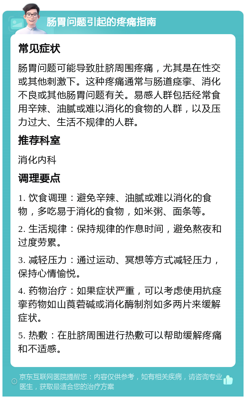 肠胃问题引起的疼痛指南 常见症状 肠胃问题可能导致肚脐周围疼痛，尤其是在性交或其他刺激下。这种疼痛通常与肠道痉挛、消化不良或其他肠胃问题有关。易感人群包括经常食用辛辣、油腻或难以消化的食物的人群，以及压力过大、生活不规律的人群。 推荐科室 消化内科 调理要点 1. 饮食调理：避免辛辣、油腻或难以消化的食物，多吃易于消化的食物，如米粥、面条等。 2. 生活规律：保持规律的作息时间，避免熬夜和过度劳累。 3. 减轻压力：通过运动、冥想等方式减轻压力，保持心情愉悦。 4. 药物治疗：如果症状严重，可以考虑使用抗痉挛药物如山莨菪碱或消化酶制剂如多两片来缓解症状。 5. 热敷：在肚脐周围进行热敷可以帮助缓解疼痛和不适感。