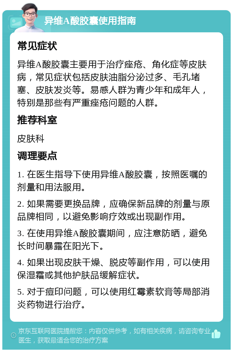 异维A酸胶囊使用指南 常见症状 异维A酸胶囊主要用于治疗痤疮、角化症等皮肤病，常见症状包括皮肤油脂分泌过多、毛孔堵塞、皮肤发炎等。易感人群为青少年和成年人，特别是那些有严重痤疮问题的人群。 推荐科室 皮肤科 调理要点 1. 在医生指导下使用异维A酸胶囊，按照医嘱的剂量和用法服用。 2. 如果需要更换品牌，应确保新品牌的剂量与原品牌相同，以避免影响疗效或出现副作用。 3. 在使用异维A酸胶囊期间，应注意防晒，避免长时间暴露在阳光下。 4. 如果出现皮肤干燥、脱皮等副作用，可以使用保湿霜或其他护肤品缓解症状。 5. 对于痘印问题，可以使用红霉素软膏等局部消炎药物进行治疗。