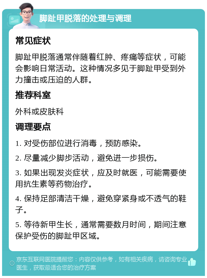 脚趾甲脱落的处理与调理 常见症状 脚趾甲脱落通常伴随着红肿、疼痛等症状，可能会影响日常活动。这种情况多见于脚趾甲受到外力撞击或压迫的人群。 推荐科室 外科或皮肤科 调理要点 1. 对受伤部位进行消毒，预防感染。 2. 尽量减少脚步活动，避免进一步损伤。 3. 如果出现发炎症状，应及时就医，可能需要使用抗生素等药物治疗。 4. 保持足部清洁干燥，避免穿紧身或不透气的鞋子。 5. 等待新甲生长，通常需要数月时间，期间注意保护受伤的脚趾甲区域。