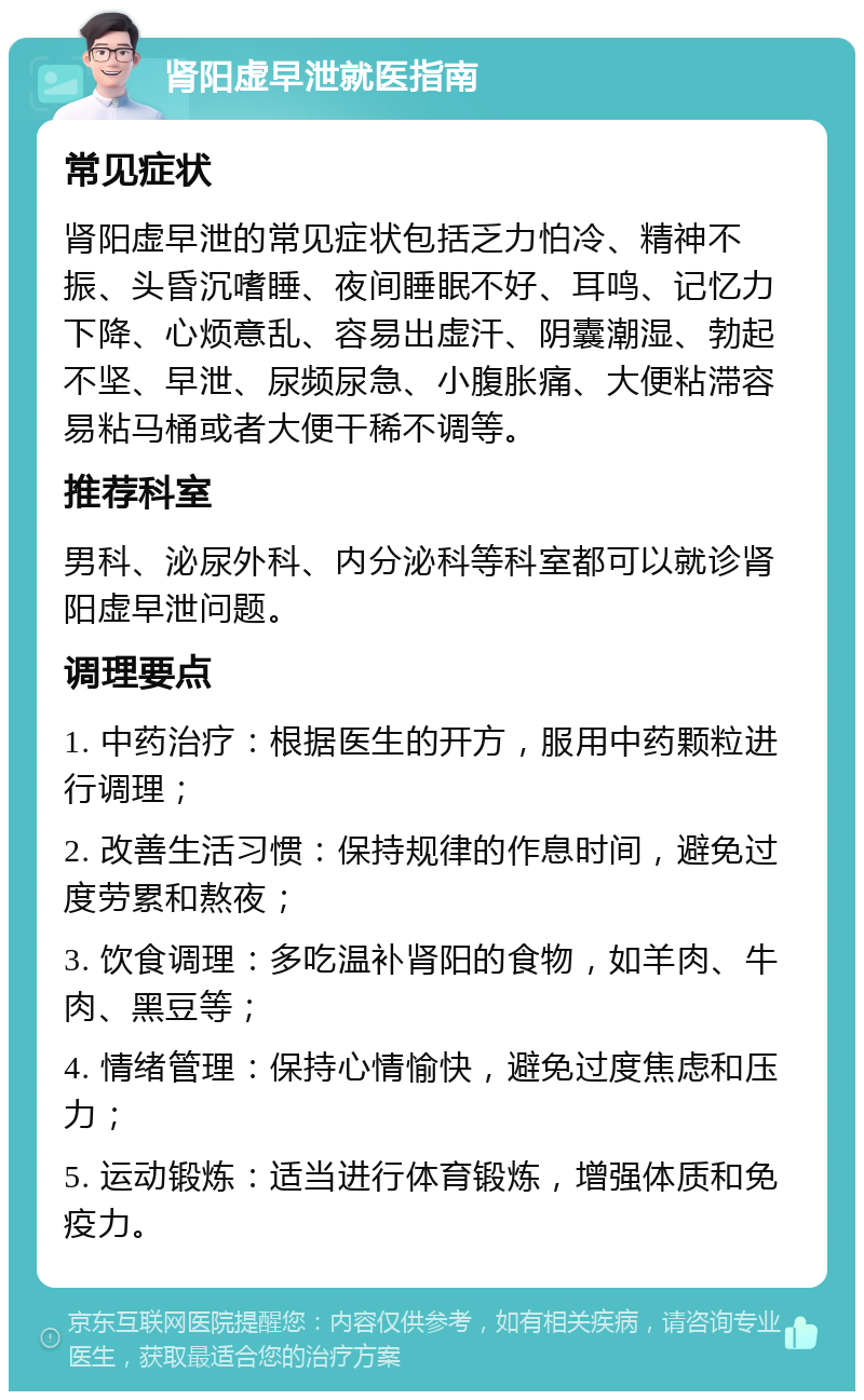 肾阳虚早泄就医指南 常见症状 肾阳虚早泄的常见症状包括乏力怕冷、精神不振、头昏沉嗜睡、夜间睡眠不好、耳鸣、记忆力下降、心烦意乱、容易出虚汗、阴囊潮湿、勃起不坚、早泄、尿频尿急、小腹胀痛、大便粘滞容易粘马桶或者大便干稀不调等。 推荐科室 男科、泌尿外科、内分泌科等科室都可以就诊肾阳虚早泄问题。 调理要点 1. 中药治疗：根据医生的开方，服用中药颗粒进行调理； 2. 改善生活习惯：保持规律的作息时间，避免过度劳累和熬夜； 3. 饮食调理：多吃温补肾阳的食物，如羊肉、牛肉、黑豆等； 4. 情绪管理：保持心情愉快，避免过度焦虑和压力； 5. 运动锻炼：适当进行体育锻炼，增强体质和免疫力。