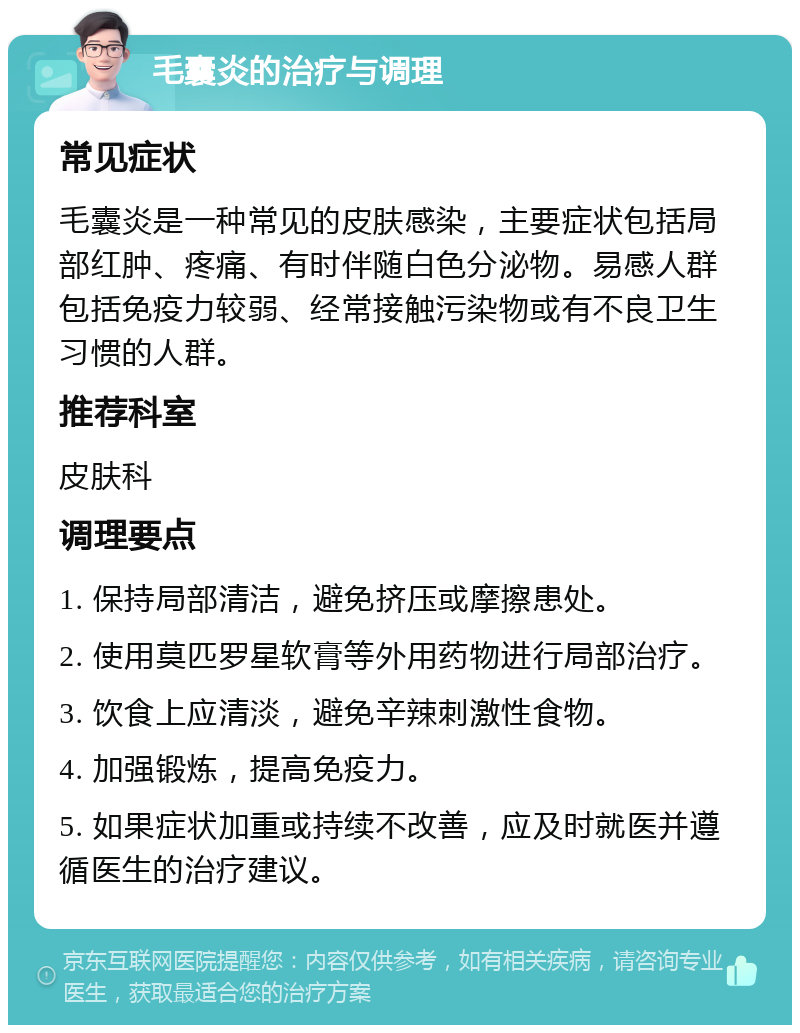 毛囊炎的治疗与调理 常见症状 毛囊炎是一种常见的皮肤感染，主要症状包括局部红肿、疼痛、有时伴随白色分泌物。易感人群包括免疫力较弱、经常接触污染物或有不良卫生习惯的人群。 推荐科室 皮肤科 调理要点 1. 保持局部清洁，避免挤压或摩擦患处。 2. 使用莫匹罗星软膏等外用药物进行局部治疗。 3. 饮食上应清淡，避免辛辣刺激性食物。 4. 加强锻炼，提高免疫力。 5. 如果症状加重或持续不改善，应及时就医并遵循医生的治疗建议。