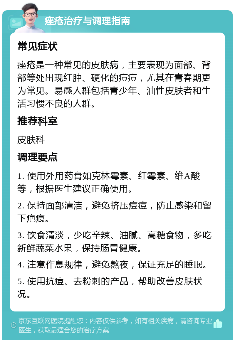 痤疮治疗与调理指南 常见症状 痤疮是一种常见的皮肤病，主要表现为面部、背部等处出现红肿、硬化的痘痘，尤其在青春期更为常见。易感人群包括青少年、油性皮肤者和生活习惯不良的人群。 推荐科室 皮肤科 调理要点 1. 使用外用药膏如克林霉素、红霉素、维A酸等，根据医生建议正确使用。 2. 保持面部清洁，避免挤压痘痘，防止感染和留下疤痕。 3. 饮食清淡，少吃辛辣、油腻、高糖食物，多吃新鲜蔬菜水果，保持肠胃健康。 4. 注意作息规律，避免熬夜，保证充足的睡眠。 5. 使用抗痘、去粉刺的产品，帮助改善皮肤状况。