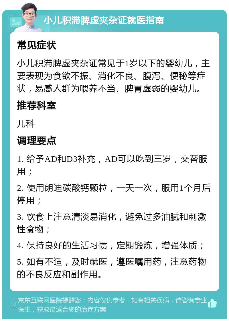 小儿积滞脾虚夹杂证就医指南 常见症状 小儿积滞脾虚夹杂证常见于1岁以下的婴幼儿，主要表现为食欲不振、消化不良、腹泻、便秘等症状，易感人群为喂养不当、脾胃虚弱的婴幼儿。 推荐科室 儿科 调理要点 1. 给予AD和D3补充，AD可以吃到三岁，交替服用； 2. 使用朗迪碳酸钙颗粒，一天一次，服用1个月后停用； 3. 饮食上注意清淡易消化，避免过多油腻和刺激性食物； 4. 保持良好的生活习惯，定期锻炼，增强体质； 5. 如有不适，及时就医，遵医嘱用药，注意药物的不良反应和副作用。