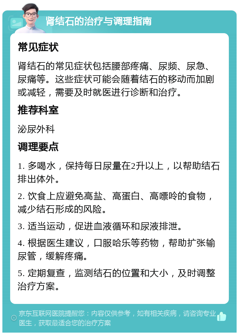 肾结石的治疗与调理指南 常见症状 肾结石的常见症状包括腰部疼痛、尿频、尿急、尿痛等。这些症状可能会随着结石的移动而加剧或减轻，需要及时就医进行诊断和治疗。 推荐科室 泌尿外科 调理要点 1. 多喝水，保持每日尿量在2升以上，以帮助结石排出体外。 2. 饮食上应避免高盐、高蛋白、高嘌呤的食物，减少结石形成的风险。 3. 适当运动，促进血液循环和尿液排泄。 4. 根据医生建议，口服哈乐等药物，帮助扩张输尿管，缓解疼痛。 5. 定期复查，监测结石的位置和大小，及时调整治疗方案。