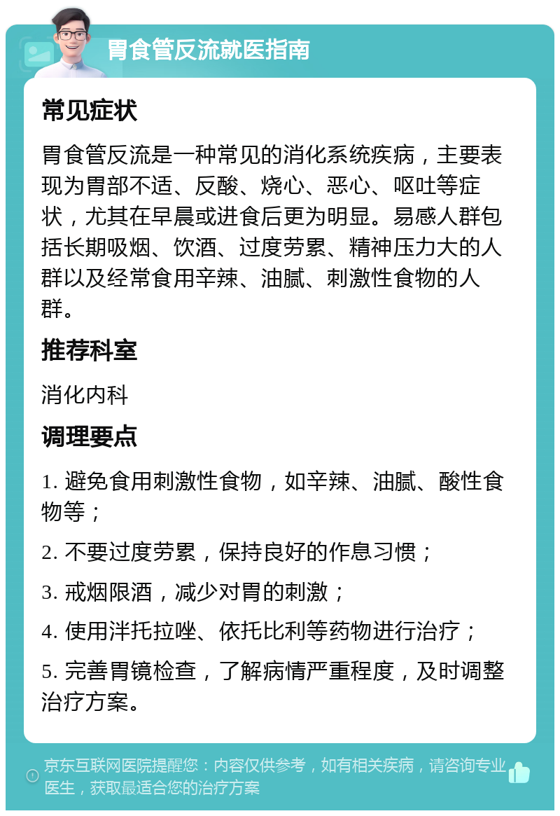 胃食管反流就医指南 常见症状 胃食管反流是一种常见的消化系统疾病，主要表现为胃部不适、反酸、烧心、恶心、呕吐等症状，尤其在早晨或进食后更为明显。易感人群包括长期吸烟、饮酒、过度劳累、精神压力大的人群以及经常食用辛辣、油腻、刺激性食物的人群。 推荐科室 消化内科 调理要点 1. 避免食用刺激性食物，如辛辣、油腻、酸性食物等； 2. 不要过度劳累，保持良好的作息习惯； 3. 戒烟限酒，减少对胃的刺激； 4. 使用泮托拉唑、依托比利等药物进行治疗； 5. 完善胃镜检查，了解病情严重程度，及时调整治疗方案。