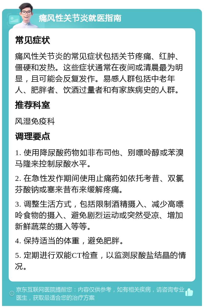 痛风性关节炎就医指南 常见症状 痛风性关节炎的常见症状包括关节疼痛、红肿、僵硬和发热。这些症状通常在夜间或清晨最为明显，且可能会反复发作。易感人群包括中老年人、肥胖者、饮酒过量者和有家族病史的人群。 推荐科室 风湿免疫科 调理要点 1. 使用降尿酸药物如非布司他、别嘌呤醇或苯溴马隆来控制尿酸水平。 2. 在急性发作期间使用止痛药如依托考昔、双氯芬酸钠或塞来昔布来缓解疼痛。 3. 调整生活方式，包括限制酒精摄入、减少高嘌呤食物的摄入、避免剧烈运动或突然受凉、增加新鲜蔬菜的摄入等等。 4. 保持适当的体重，避免肥胖。 5. 定期进行双能CT检查，以监测尿酸盐结晶的情况。