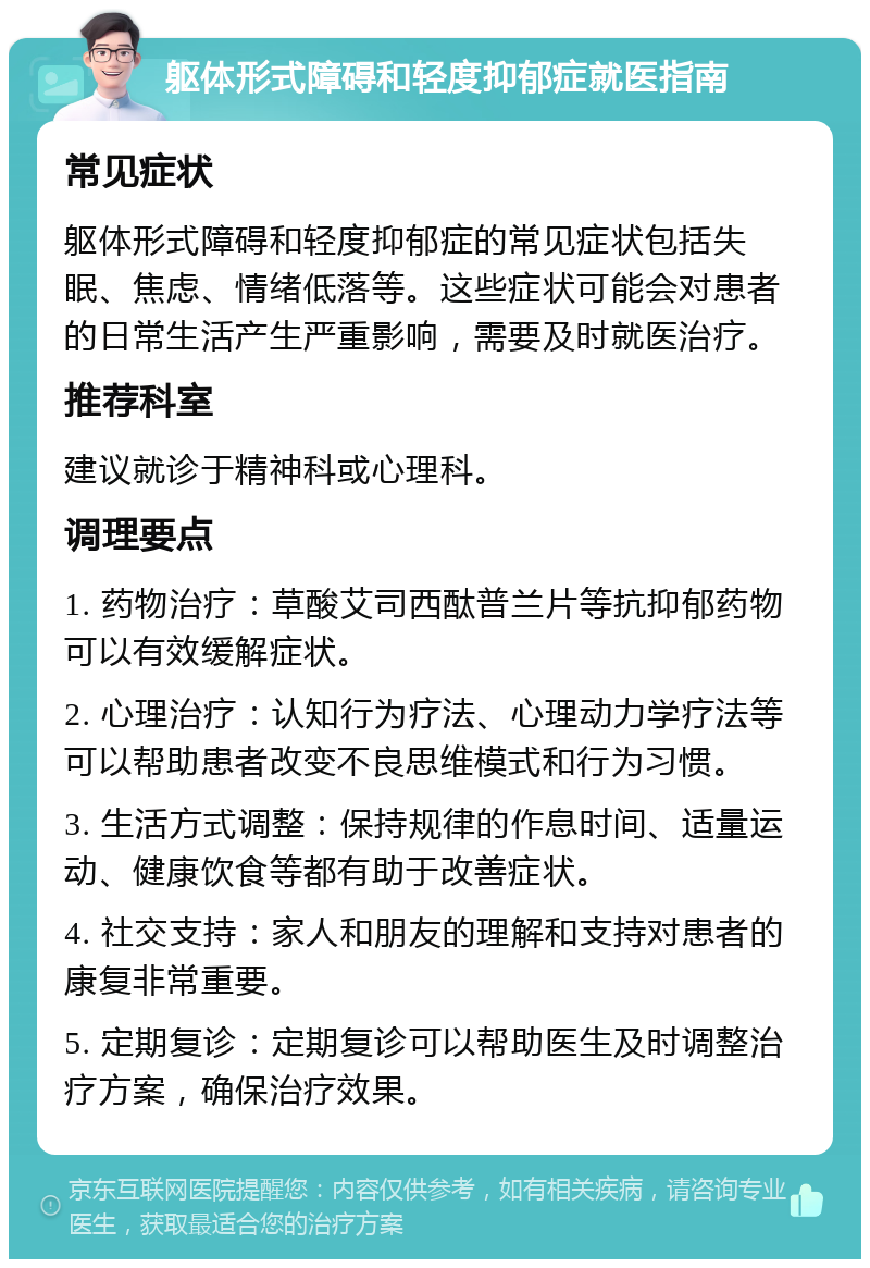 躯体形式障碍和轻度抑郁症就医指南 常见症状 躯体形式障碍和轻度抑郁症的常见症状包括失眠、焦虑、情绪低落等。这些症状可能会对患者的日常生活产生严重影响，需要及时就医治疗。 推荐科室 建议就诊于精神科或心理科。 调理要点 1. 药物治疗：草酸艾司西酞普兰片等抗抑郁药物可以有效缓解症状。 2. 心理治疗：认知行为疗法、心理动力学疗法等可以帮助患者改变不良思维模式和行为习惯。 3. 生活方式调整：保持规律的作息时间、适量运动、健康饮食等都有助于改善症状。 4. 社交支持：家人和朋友的理解和支持对患者的康复非常重要。 5. 定期复诊：定期复诊可以帮助医生及时调整治疗方案，确保治疗效果。