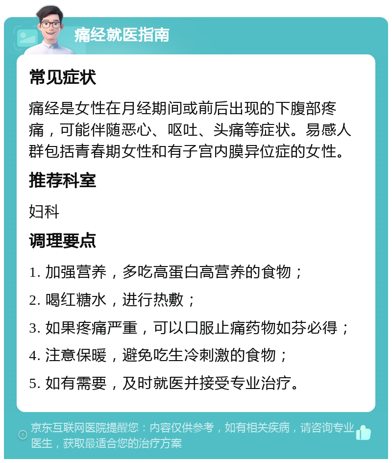 痛经就医指南 常见症状 痛经是女性在月经期间或前后出现的下腹部疼痛，可能伴随恶心、呕吐、头痛等症状。易感人群包括青春期女性和有子宫内膜异位症的女性。 推荐科室 妇科 调理要点 1. 加强营养，多吃高蛋白高营养的食物； 2. 喝红糖水，进行热敷； 3. 如果疼痛严重，可以口服止痛药物如芬必得； 4. 注意保暖，避免吃生冷刺激的食物； 5. 如有需要，及时就医并接受专业治疗。